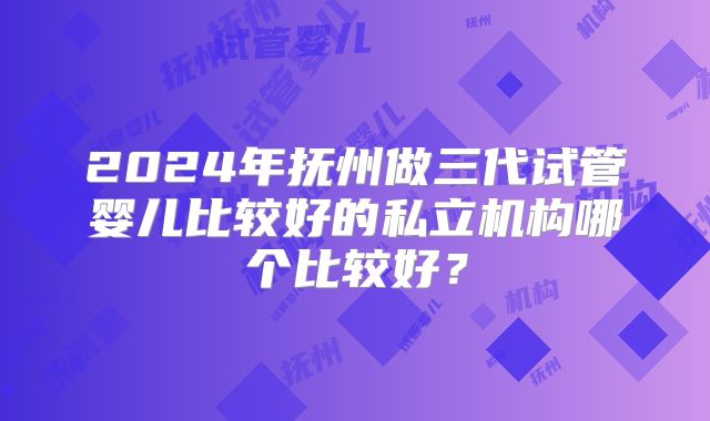 2024年抚州做三代试管婴儿比较好的私立机构哪个比较好?