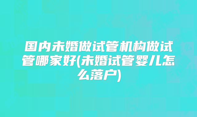 国内未婚做试管机构做试管哪家好(未婚试管婴儿怎么落户)