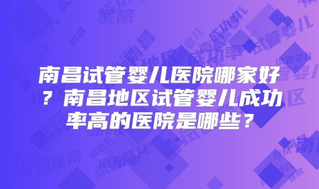 南昌试管婴儿医院哪家好?南昌地区试管婴儿成功率高的医院是哪些?