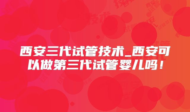 西安三代试管技术_西安可以做第三代试管婴儿吗！