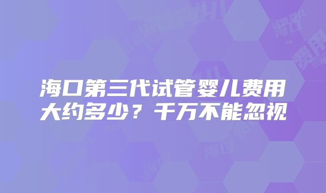 海口第三代试管婴儿费用大约多少？千万不能忽视