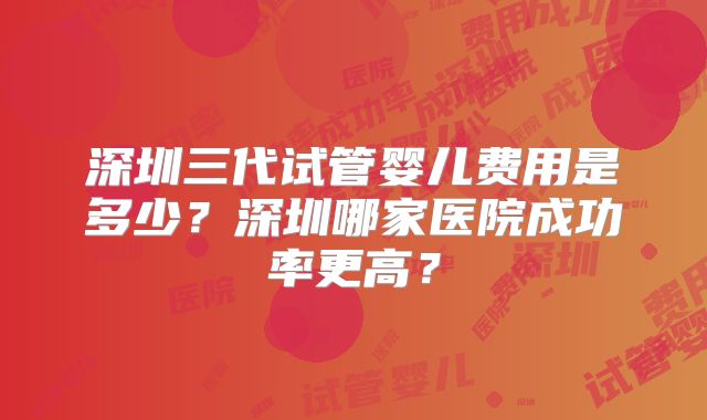 深圳三代试管婴儿费用是多少?深圳哪家医院成功率更高?