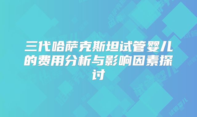 三代哈萨克斯坦试管婴儿的费用分析与影响因素探讨