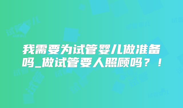 我需要为试管婴儿做准备吗_做试管要人照顾吗？！