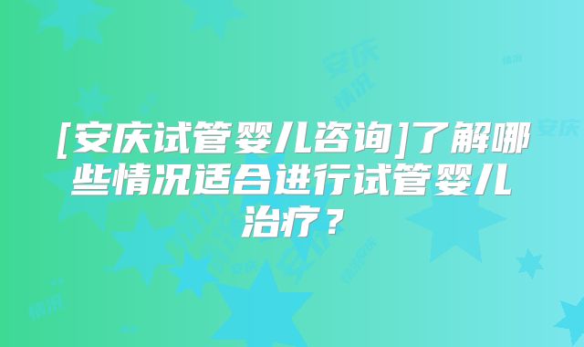 [安庆试管婴儿咨询]了解哪些情况适合进行试管婴儿治疗？