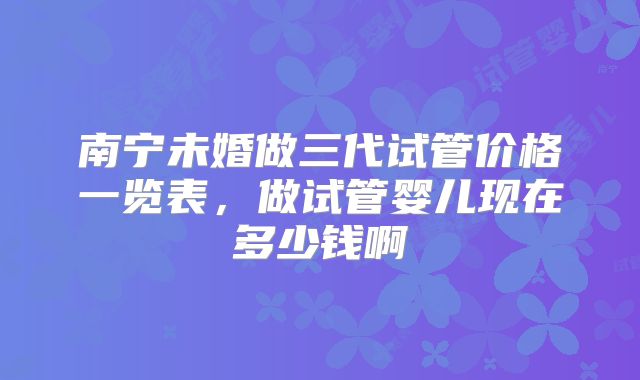南宁未婚做三代试管价格一览表，做试管婴儿现在多少钱啊