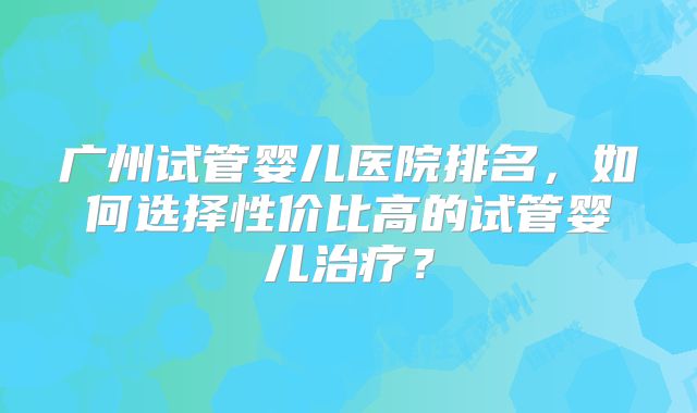 广州试管婴儿医院排名，如何选择性价比高的试管婴儿治疗？
