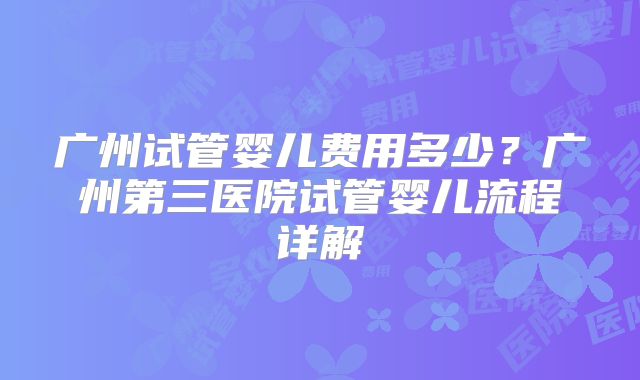 广州试管婴儿费用多少？广州第三医院试管婴儿流程详解