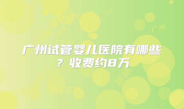 广州试管婴儿医院有哪些?收费约8万