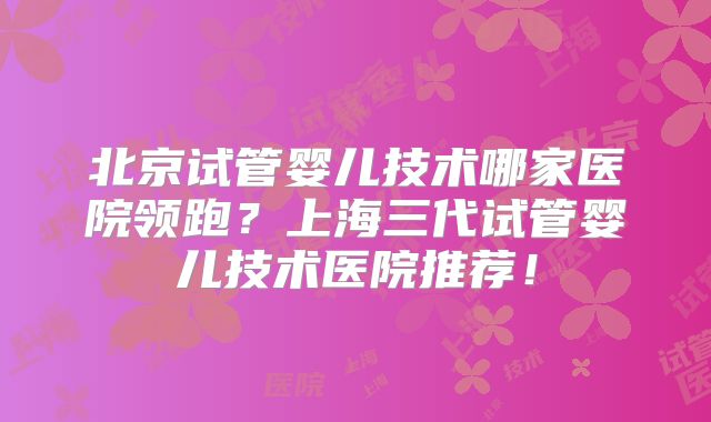 北京试管婴儿技术哪家医院领跑?上海三代试管婴儿技术医院推荐!