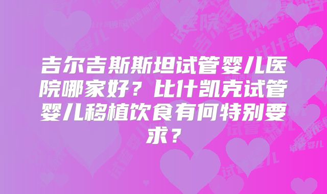 吉尔吉斯斯坦试管婴儿医院哪家好？比什凯克试管婴儿移植饮食有何特别要求？