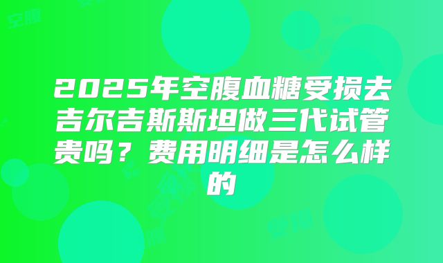 2025年空腹血糖受损去吉尔吉斯斯坦做三代试管贵吗?费用明细是怎么样的