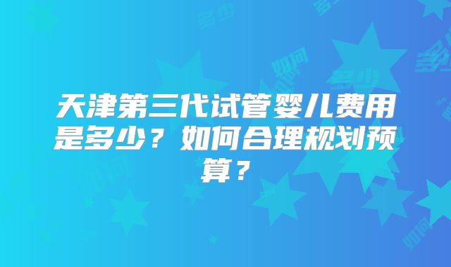 天津第三代试管婴儿费用是多少?如何合理规划预算?