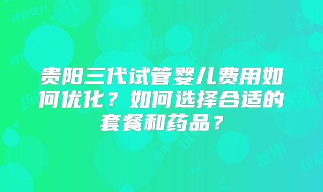 贵阳三代试管婴儿费用如何优化？如何选择合适的套餐和药品？