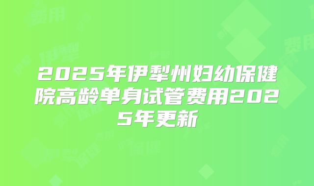 2025年伊犁州妇幼保健院高龄单身试管费用2025年更新