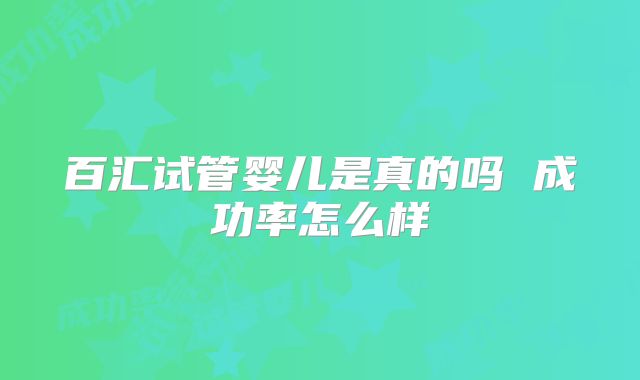 百汇试管婴儿是真的吗 成功率怎么样