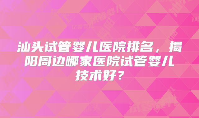 汕头试管婴儿医院排名，揭阳周边哪家医院试管婴儿技术好？