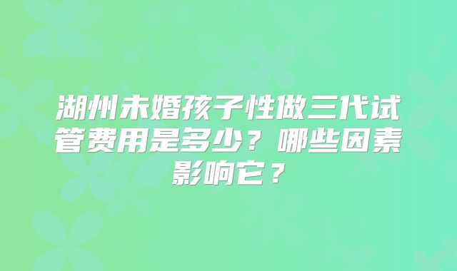 湖州未婚孩子性做三代试管费用是多少？哪些因素影响它？