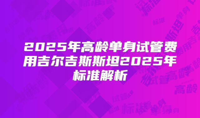 2025年高龄单身试管费用吉尔吉斯斯坦2025年标准解析