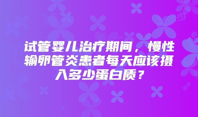 试管婴儿治疗期间,慢性输卵管炎患者每天应该摄入多少蛋白质?