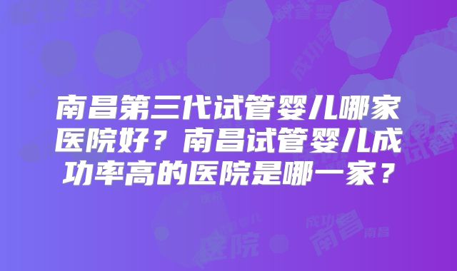 南昌第三代试管婴儿哪家医院好？南昌试管婴儿成功率高的医院是哪一家？