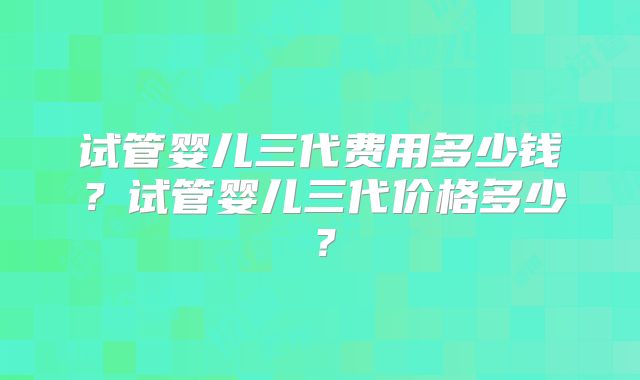 试管婴儿三代费用多少钱?试管婴儿三代价格多少?