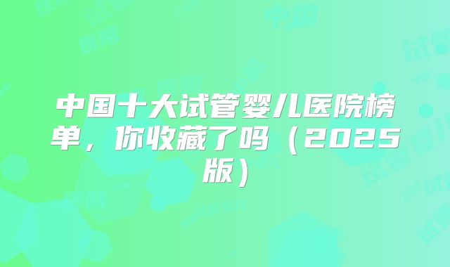 中国十大试管婴儿医院榜单,你收藏了吗(2025版)