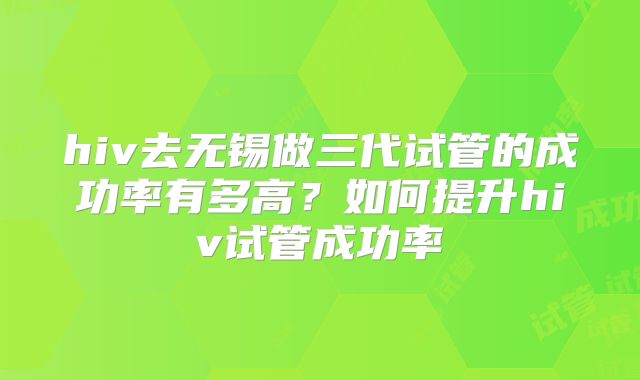 hiv去无锡做三代试管的成功率有多高?如何提升hiv试管成功率