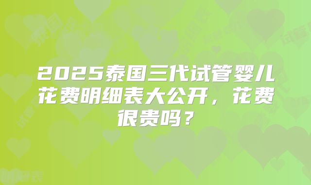 2025泰国三代试管婴儿花费明细表大公开,花费很贵吗?