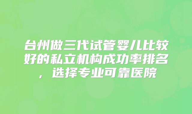 台州做三代试管婴儿比较好的私立机构成功率排名，选择专业可靠医院