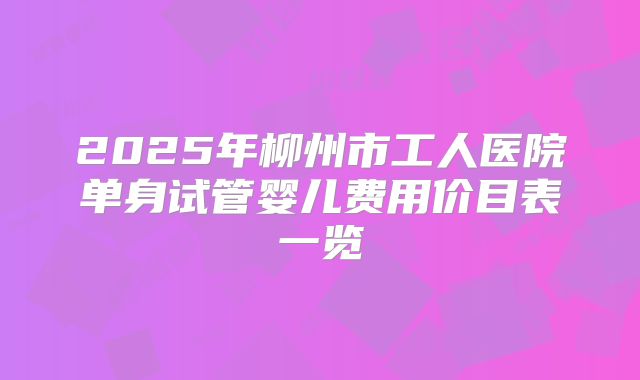 2025年柳州市工人医院单身试管婴儿费用价目表一览
