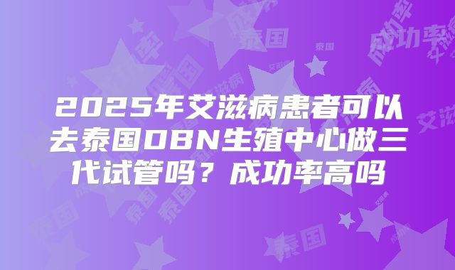 2025年艾滋病患者可以去泰国DBN生殖中心做三代试管吗?成功率高吗