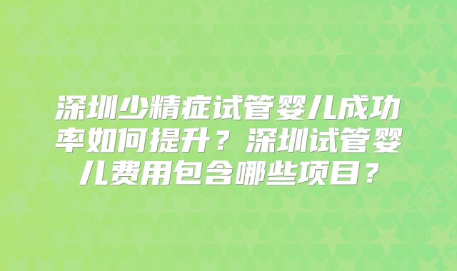 深圳少精症试管婴儿成功率如何提升?深圳试管婴儿费用包含哪些项目?