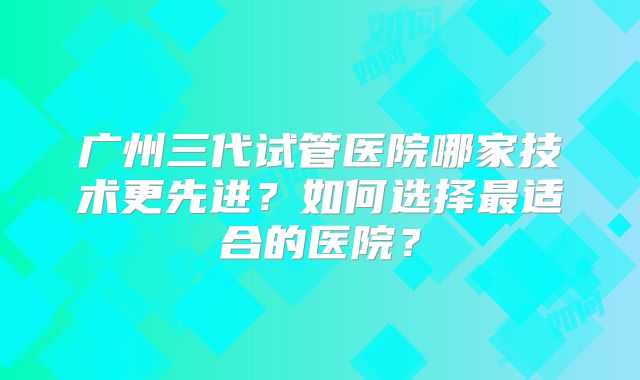 广州三代试管医院哪家技术更先进?如何选择最适合的医院?
