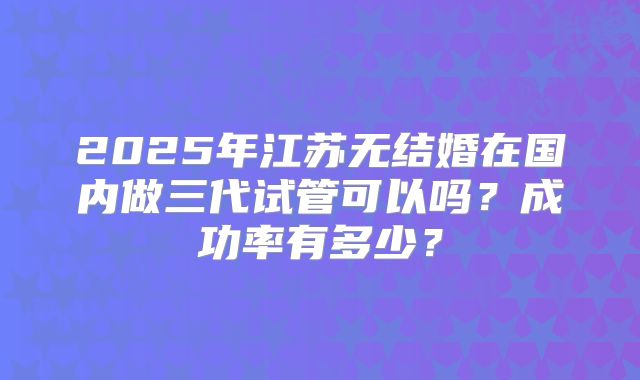 2025年江苏无结婚在国内做三代试管可以吗？成功率有多少？