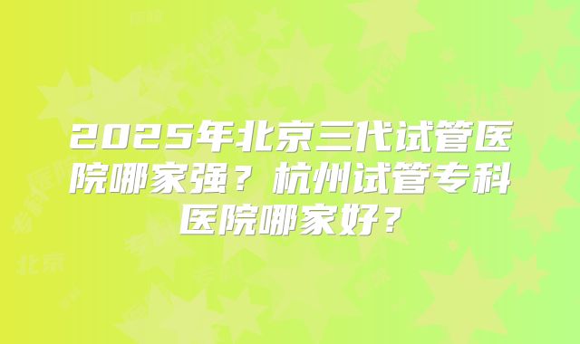 2025年北京三代试管医院哪家强?杭州试管专科医院哪家好?