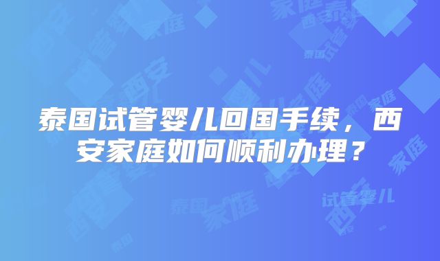 泰国试管婴儿回国手续，西安家庭如何顺利办理？