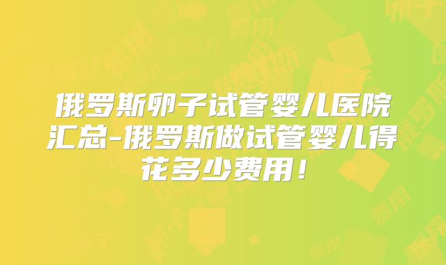 俄罗斯卵子试管婴儿医院汇总-俄罗斯做试管婴儿得花多少费用!