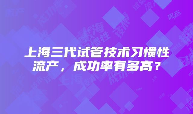 上海三代试管技术习惯性流产,成功率有多高?