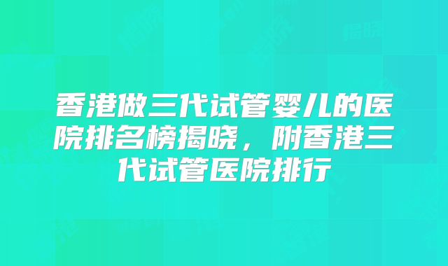 香港做三代试管婴儿的医院排名榜揭晓，附香港三代试管医院排行