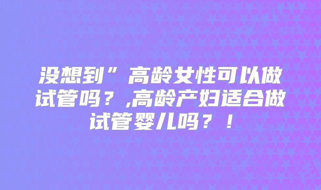 没想到”高龄女性可以做试管吗?,高龄产妇适合做试管婴儿吗?!