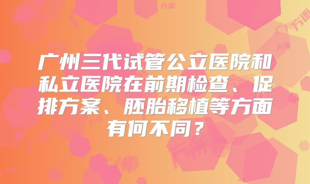 广州三代试管公立医院和私立医院在前期检查、促排方案、胚胎移植等方面有何不同？