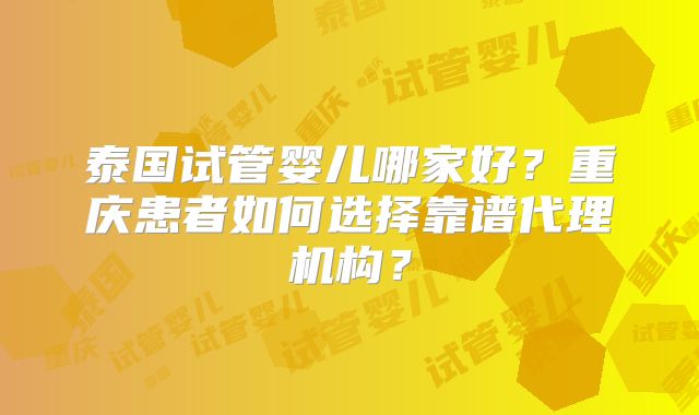 泰国试管婴儿哪家好？重庆患者如何选择靠谱代理机构？