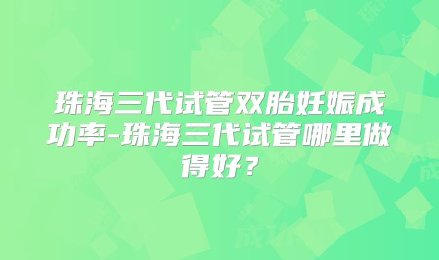 珠海三代试管双胎妊娠成功率-珠海三代试管哪里做得好?