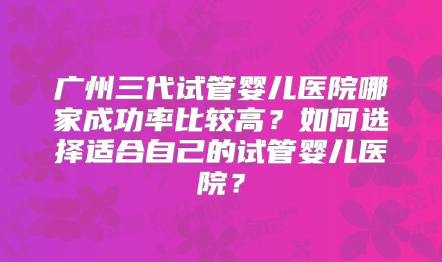 广州三代试管婴儿医院哪家成功率比较高？如何选择适合自己的试管婴儿医院？