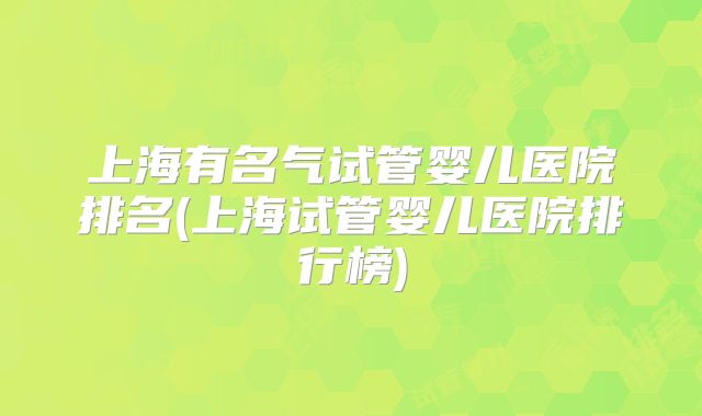 上海有名气试管婴儿医院排名(上海试管婴儿医院排行榜)