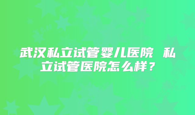 武汉私立试管婴儿医院 私立试管医院怎么样?