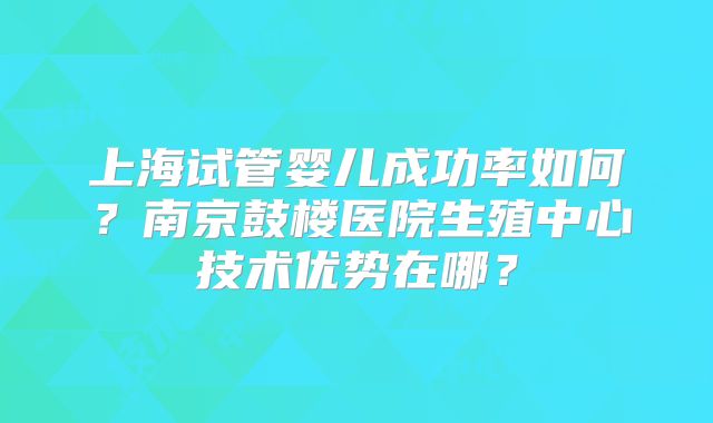 上海试管婴儿成功率如何?南京鼓楼医院生殖中心技术优势在哪?