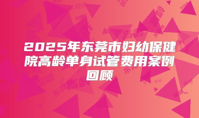 2025年东莞市妇幼保健院高龄单身试管费用案例回顾