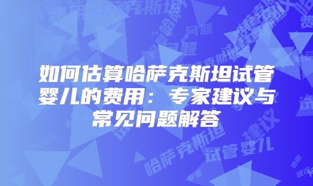 如何估算哈萨克斯坦试管婴儿的费用：专家建议与常见问题解答